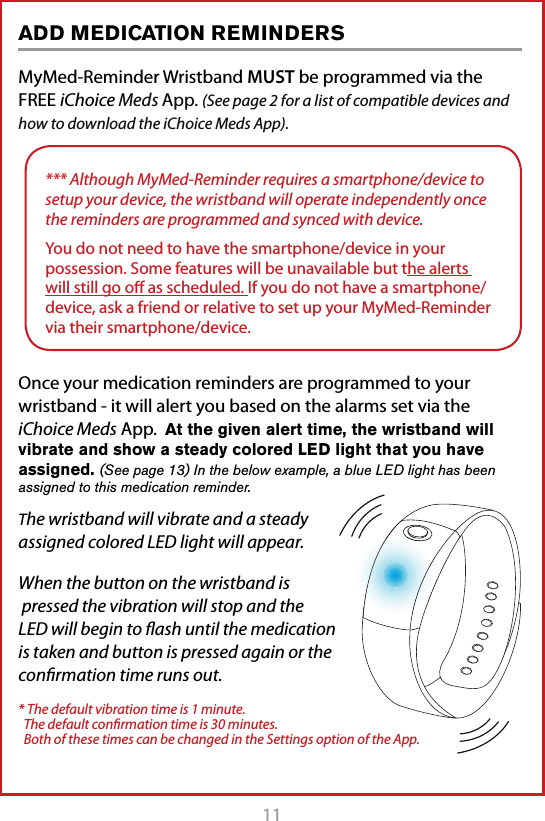 11MyMed-Reminder Wristband MUST be programmed via the FREE iChoice Meds App. (See page 2 for a list of compatible devices and how to download the iChoice Meds App).Once your medication reminders are programmed to your wristband - it will alert you based on the alarms set via the iChoice Meds App.  At the given alert time, the wristband will vibrate and show a steady colored LED light that you have assigned. (See page 13) In the below example, a blue LED light has been assigned to this medication reminder. The wristband will vibrate and a steady assigned colored LED light will appear.When the button on the wristband is  pressed the vibration will stop and the LED will begin to ﬂash until the medication is taken and button is pressed again or the conﬁrmation time runs out.* The default vibration time is 1 minute.    The default conﬁrmation time is 30 minutes.    Both of these times can be changed in the Settings option of the App.ADD MEDICATION REMINDERS*** Although MyMed-Reminder requires a smartphone/device to setup your device, the wristband will operate independently once the reminders are programmed and synced with device.You do not need to have the smartphone/device in your possession. Some features will be unavailable but the alerts will still go oﬀ as scheduled. If you do not have a smartphone/device, ask a friend or relative to set up your MyMed-Reminder via their smartphone/device.