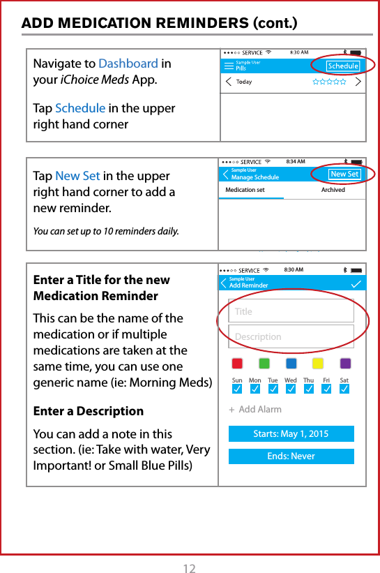 12ADD MEDICATION REMINDERS (cont.)Sample UserManage ScheduleMedication set ArchivedNew Set8:34 AMNo reminders for this daySample UserAdd ReminderTitleDescription+  Add AlarmStarts: May 1, 2015Ends: Never8:30 AMSun Mon Tue Wed Thu Fri SatNavigate to Dashboard in your iChoice Meds App. Tap Schedule in the upper right hand cornerEnter a Title for the new Medication ReminderThis can be the name of the medication or if multiple medications are taken at the same time, you can use one  generic name (ie: Morning Meds)Enter a DescriptionYou can add a note in this section. (ie: Take with water, Very Important! or Small Blue Pills)Tap New Set in the upper  right hand corner to add a new reminder.You can set up to 10 reminders daily.