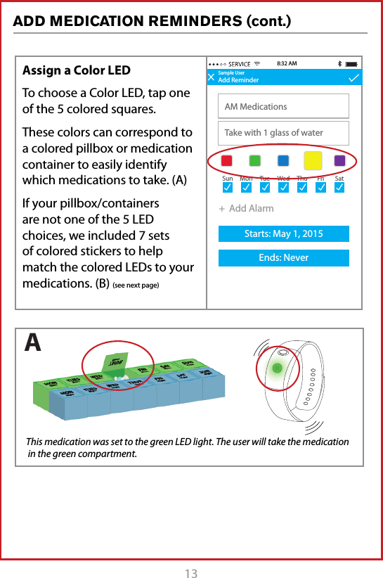 13 Sample UserAdd ReminderAM MedicationsTake with 1 glass of water8:32 AM+  Add AlarmStarts: May 1, 2015Ends: NeverSun Mon Tue Wed Thu Fri SatAssign a Color LEDTo choose a Color LED, tap one of the 5 colored squares. These colors can correspond to a colored pillbox or medication container to easily identify which medications to take. (A)If your pillbox/containers are not one of the 5 LED choices, we included 7 sets of colored stickers to help match the colored LEDs to your medications. (B) (see next page) This medication was set to the green LED light. The user will take the medication  in the green compartment.AADD MEDICATION REMINDERS (cont.)