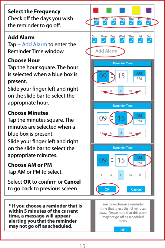 15+  Add AlarmSun Mon Tue Wed Thu Fri SatTake with 1 glass of waterSun Mon Tue Wed Thu Fri SatTake with 1 glass of water5eAMSunMonTueWedThuFriSatOKOkYou have chosen a remindertime that is less than 5 minutes away.  Please note that this alarm may not go o as scheduled today.+  Add AlarmSun Mon Tue Wed Thu Fri SatAdd ReminderAM MedicationsTake with 1 glass of waterSun Mon Tue Wed Thu Fri Sat R minder5eReminder Time09 15 AMPM7 8 10 119Add ReminderAM MedicationsTake with 1 glass of waterSun Mon Tue Wed Thu Fri Sat R minder5eReminder Time09 15 AMPM13 14 16 1715Add ReminderAM MedicationsTake with 1 glass of water9:30 AMSun Mon Tue Wed Thu Fri Sat R minder5eReminder Time09OK Cancel15 AMPM7 8 10 119Select the Frequency  Check oﬀ the days you wish the reminder to go oﬀ. * If you choose a reminder that is within 5 minutes of the current time, a message will appear alerting you that the reminder may not go oﬀ as scheduled.Add Alarm Tap + Add Alarm to enter the Reminder Time windowChoose HourTap the hour square. The hour is selected when a blue box is present. Slide your ﬁnger left and right on the slide bar to select the appropriate hour.Choose MinutesTap the minutes square. The minutes are selected when a blue box is present. Slide your ﬁnger left and right on the slide bar to select the appropriate minutes.Choose AM or PM Tap AM or PM to select.Select OK to conﬁrm or Cancel to go back to previous screen.