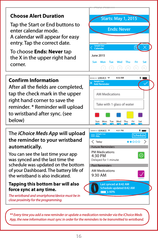 16  Conf irm Information After all the ﬁelds are completed, tap the check mark in the upper right hand corner to save the reminder. * Reminder will upload to wristband after sync. (see below)The iChoice Meds App will upload the reminder to your wristband automatically. You can see the last time your app was synced and the last time the schedule was updated on the bottom of your Dashboard. The battery life of the wristband is also indicated.Tapping this bottom bar will also force sync at any time.The wristband and smartphone/device must be in close proximity for the programming.Sample UserAdd ReminderAM MedicationsTake with 1 glass of water8:32 AMSun Mon Tue Wed Thu Fri SatLast synced at 8:42 AMSchedule updated 8:42 AM60%** Every time you add a new reminder or update a medication reminder via the iChoice Meds App, the new information must sync in order for the reminders to be transmitted to wristband.+  Add AlarmStarts: May 1, 2015Ends: NeverSample UserSun Mon Tue Wed Thu Fri SatCalendarJune 2015198:32 AMChoose Alert DurationTap the Start or End buttons to enter calendar mode.A calendar will appear for easy entry. Tap the correct date.To choose Ends: Never tap the X in the upper right hand corner.