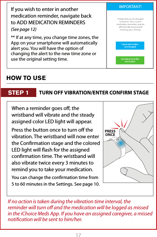 17If you wish to enter in another medication reminder, navigate back to ADD MEDICATION REMINDERS   (See page 12)** If at any time, you change time zones, the App on your smartphone will automatically alert you. You will have the option of changing the alert to the new time zone or use the original setting time. If no action is taken during the vibration time interval, the reminder will turn oﬀ and the medication will be logged as missed in the iChoice Meds App. If you have an assigned caregiver, a missed notiﬁcation will be sent to him/her. When a reminder goes oﬀ, the wristband will vibrate and the steady assigned color LED light will appear. Press the button once to turn oﬀ the vibration. The wristband will now enter the Conﬁrmation stage and the colored LED light will ﬂash for the assigned conﬁrmation time. The wristband will also vibrate twice every 3 minutes to remind you to take your medication.You can change the conﬁrmation time from 5 to 60 minutes in the Settings. See page 10.PRESSONCEHOW TO USETURN OFF VIBRATION/ENTER CONFIRM STAGESTEP 1
