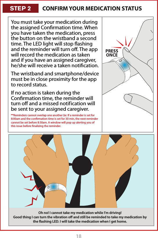 18PRESSONCEYou must take your medication during the assigned Conﬁrmation time. When you have taken the medication, press the button on the wristband a second time. The LED light will stop ﬂashing and the reminder will turn oﬀ. The app will record the medication as taken and if you have an assigned caregiver, he/she will receive a taken notiﬁcation.The wristband and smartphone/device must be in close proximity for the app to record status.If no action is taken during the Conﬁrmation time, the reminder will turn oﬀ and a missed notif ication will be sent to your assigned caregiver. **Reminders cannot overlap one another (ie: If a reminder is set for 8:00am and the conﬁrmation time is set for 30 min, the next reminder cannot be set before 8:30am. A window will pop up alerting you of this issue before ﬁnalizing the reminder. Oh no! I cannot take my medication while I&rsquo;m driving! Good thing I can turn the vibration oﬀ and still be reminded to take my medication by the ﬂashing LED. I will take the medication when I get home.CONFIRM YOUR MEDICATION STATUSSTEP 2
