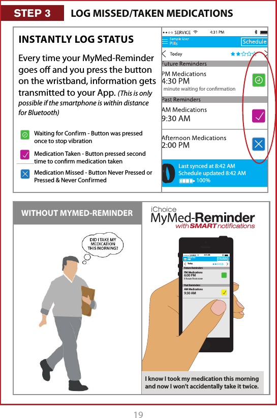 191 minute waiting for conrmationLast synced at 8:42 AMSchedule updated 8:42 AM100%Every time your MyMed-Reminder goes oﬀ and you press the button on the wristband, information gets transmitted to your App. (This is only possible if the smartphone is within distance for Bluetooth)INSTANTLY LOG STATUS WITHOUT MYMED-REMINDERSample UserPillsTodayScheduleAM Medications9:30 AM9:31 AMFuture RemindersPast RemindersPM Medications6:00 PM9 hours from nowI know I took my medication this morning and now I won&rsquo;t accidentally take it twice.LOG MISSED/TAKEN MEDICATIONSSTEP 3Waiting for Conf irm - Button was pressed once to stop vibrationMedication Taken - Button pressed second time to conﬁrm medication takenMedication Missed - Button Never Pressed or Pressed &amp; Never Conf irmed