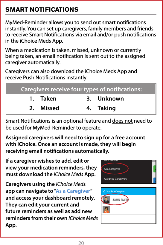 20MyMed-Reminder allows you to send out smart notiﬁcations instantly. You can set up caregivers, family members and friends to receive Smart Notif ications via email and/or push notiﬁcations in the iChoice Meds App. When a medication is taken, missed, unknown or currently being taken, an email notiﬁcation is sent out to the assigned caregiver automatically.Caregivers can also download the iChoice Meds App and receive Push Notiﬁcations instantly.SMART NOTIFICATIONSSmart Notif ications is an optional feature and does not need to be used for MyMed-Reminder to operate.Assigned caregivers will need to sign up for a free account with iChoice. Once an account is made, they will begin receiving email notiﬁcations automatically. If a caregiver wishes to add, edit or view your medication reminders, they must download the iChoice Meds App.  Caregivers using the iChoice Meds app can navigate to &ldquo;As a Caregiver&rdquo; and access your dashboard remotely. They can edit your current and future reminders as well as add new reminders from their own iChoice Meds App.1.  Taken2.  Missed3.  Unknown4.  TakingCaregivers receive four types of notiﬁcations:Assigned CaregiversAs a CaregiverYou As a CaregiverJOHN SMITH