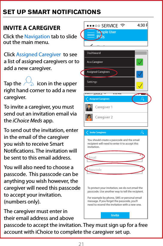 21INVITE A CAREGIVERClick the Navigation tab to slide out the main menu.Sample UserPillsToday4:30 PMAssigned CaregiversAs a CaregiverAssigned CaregiversInvite CaregiversYou should create a passcode and the email recipient will need to enter it to accept this invitation.To protect your invitation, we do not email the passcode. Use another way to tell the recipient.For example by phone, SMS or personal email message. If you forget the passcode, you&rsquo;ll need to resend the invitation with a new one.Invite EmailPasscode**Click Assigned Caregiver  to see a list of assigned caregivers or to add a new caregiver. Tap the            icon in the upper right hand corner to add a new caregiver.To invite a caregiver, you must send out an invitation email via the iChoice Meds app.To send out the invitation, enter in the email of the caregiver you wish to receive Smart Notiﬁcations. The invitation will be sent to this email address. You will also need to choose a passcode.  This passcode can be anything you wish however, the caregiver will need this passcode to accept your invitation. (numbers only).The caregiver must enter in their email address and above passcode to accept the invitation. They must sign up for a free account with iChoice to complete the caregiver set up.SET UP SMART NOTIFICATIONS                                                                              