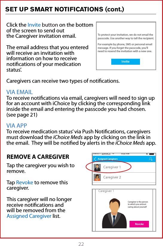 22REMOVE A CAREGIVERTap the caregiver you wish to remove.Tap Revoke to remove this caregiver. This caregiver will no longer receive notiﬁcations and will be removed from the Assigned Caregiver list.Click the Invite button on the bottom of the screen to send out the Caregiver invitation email.The email address that you entered will receive an invitation with information on how to receive notiﬁcations of your medication status&rsquo;.Caregivers can receive two types of notiﬁcations.VIA EMAIL To receive notiﬁcations via email, caregivers will need to sign up for an account with iChoice by clicking the corresponding link inside the email and entering the passcode you had chosen. (see page 21)VIA APP To receive medication status&rsquo; via Push Notiﬁcations, caregivers must download the iChoice Meds app by clicking on the link in the email.  They will be notiﬁed by alerts in the iChoice Meds app. Assigned CaregiversCaregiver is the person to which you entrust caring about yourselfRevokeTo protect your invitation, we do not email the passcode. Use another way to tell the recipient.For example by phone, SMS or personal email message. If you forget the passcode, you&rsquo;ll need to resend the invitation with a new one.Invite SET UP SMART NOTIFICATIONS (cont.)