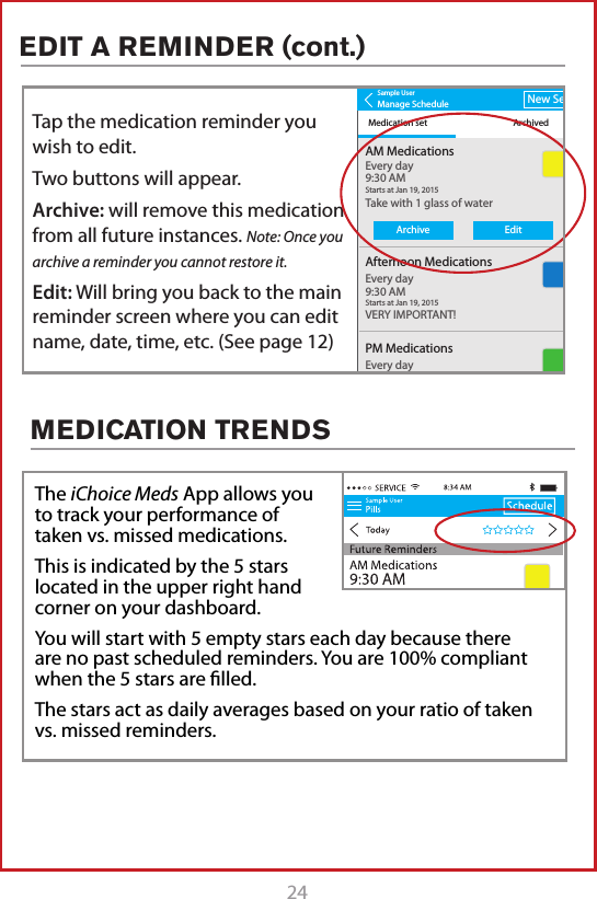 24MEDICATION TRENDSThe iChoice Meds App allows you to track your performance of taken vs. missed medications.This is indicated by the 5 stars located in the upper right hand corner on your dashboard.You will start with 5 empty stars each day because there are no past scheduled reminders. You are 100% compliant when the 5 stars are ﬁlled.  The stars act as daily averages based on your ratio of taken vs. missed reminders.Sample UserManage ScheduleMedication set ArchivedNew SetAM MedicationsTake with 1 glass of waterVERY IMPORTANT!Every day9:30 AMStarts at Jan 19, 2015Afternoon MedicationsEvery day9:30 AMStarts at Jan 19, 2015PM MedicationsEvery day9:30 AMArchive EditTap the medication reminder you wish to edit.Two buttons will appear.Archive: will remove this medication from all future instances. Note: Once you archive a reminder you cannot restore it.Edit: Will bring you back to the main reminder screen where you can edit name, date, time, etc. (See page 12)EDIT A REMINDER (cont.)