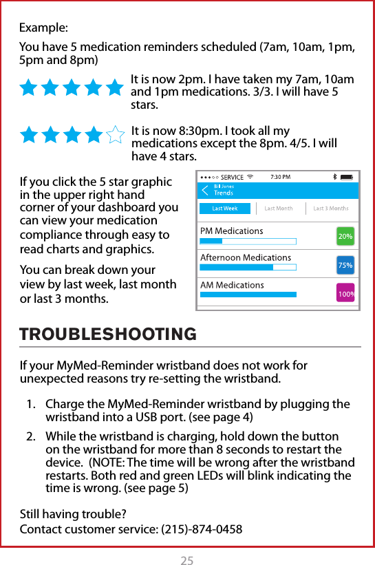 25Example: You have 5 medication reminders scheduled (7am, 10am, 1pm, 5pm and 8pm)It is now 2pm. I have taken my 7am, 10am and 1pm medications. 3/3. I will have 5 stars. It is now 8:30pm. I took all my medications except the 8pm. 4/5. I will have 4 stars.TROUBLESHOOTINGIf your MyMed-Reminder wristband does not work for unexpected reasons try re-setting the wristband.1.  Charge the MyMed-Reminder wristband by plugging the wristband into a USB port. (see page 4)2.  While the wristband is charging, hold down the button on the wristband for more than 8 seconds to restart the device.  (NOTE: The time will be wrong after the wristband restarts. Both red and green LEDs will blink indicating the time is wrong. (see page 5)Still having trouble?  Contact customer service: (215)-874-0458If you click the 5 star graphic in the upper right hand corner of your dashboard you can view your medication compliance through easy to read charts and graphics. You can break down your view by last week, last month or last 3 months. 
