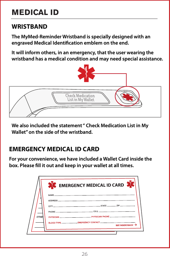 26MEDICAL IDWRISTBANDThe MyMed-Reminder Wristband is specially designed with an engraved Medical Identiﬁcation emblem on the end. It will inform others, in an emergency, that the user wearing the wristband has a medical condition and may need special assistance.We also included the statement &ldquo; Check Medication List in My Wallet&rdquo; on the side of the wristband. EMERGENCY MEDICAL ID CARDFor your convenience, we have included a Wallet Card inside the box. Please ﬁll it out and keep in your wallet at all times.