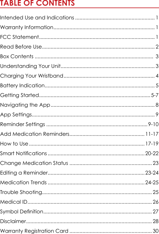 TABLE OF CONTENTS                                                               Intended Use and Indications ....................................................... 1Warranty Information ...................................................................... 1FCC Statement ................................................................................ 1Read Before Use .............................................................................. 2Box Contents ..................................................................................  3Understanding Your Unit ................................................................. 3Charging Your Wristband ............................................................... 4Battery Indication ............................................................................ 5 Getting Started ............................................................................. 5-7Navigating the App ........................................................................ 8App Settings ..................................................................................... 9Reminder Settings ...................................................................... 9-10Add Medication Reminders ....................................................11-17How to Use ................................................................................ 17-196PDUW1RWL&Agrave;FDWLRQV ................................................................... 20-22Change Medication Status ......................................................... 23Editing a Reminder ................................................................... 23-24Medication Trends ................................................................... 24-25Trouble Shooting............................................................................ 25Medical ID ...................................................................................... 266\PERO'H&Agrave;QLWLRQ ........................................................................... 27Disclaimer ....................................................................................... 28Warranty Registration Card ......................................................... 30