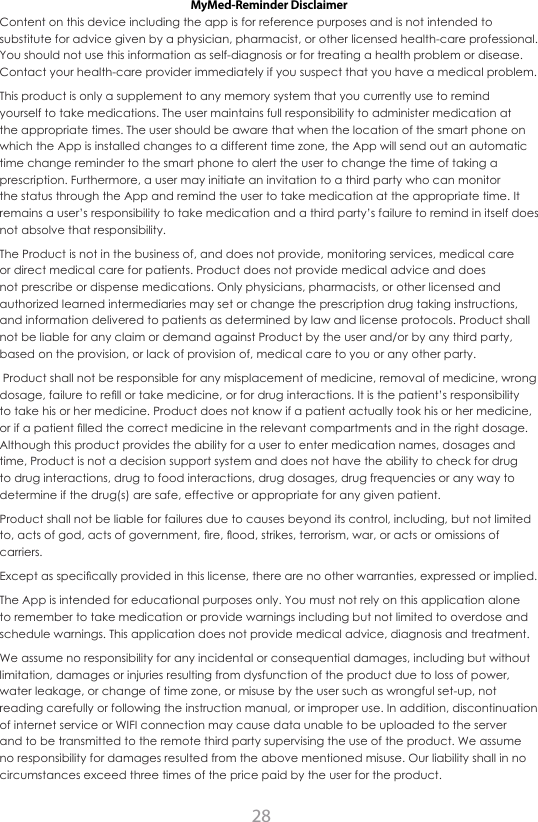 28MyMed-Reminder DisclaimerContent on this device including the app is for reference purposes and is not intended to substitute for advice given by a physician, pharmacist, or other licensed health-care professional. You should not use this information as self-diagnosis or for treating a health problem or disease. Contact your health-care provider immediately if you suspect that you have a medical problem.This product is only a supplement to any memory system that you currently use to remind yourself to take medications. The user maintains full responsibility to administer medication at the appropriate times. The user should be aware that when the location of the smart phone on which the App is installed changes to a different time zone, the App will send out an automatic time change reminder to the smart phone to alert the user to change the time of taking a prescription. Furthermore, a user may initiate an invitation to a third party who can monitor the status through the App and remind the user to take medication at the appropriate time. It remains a user&rsquo;s responsibility to take medication and a third party&rsquo;s failure to remind in itself does not absolve that responsibility. The Product is not in the business of, and does not provide, monitoring services, medical care or direct medical care for patients. Product does not provide medical advice and does not prescribe or dispense medications. Only physicians, pharmacists, or other licensed and authorized learned intermediaries may set or change the prescription drug taking instructions, and information delivered to patients as determined by law and license protocols. Product shall not be liable for any claim or demand against Product by the user and/or by any third party, based on the provision, or lack of provision of, medical care to you or any other party. Product shall not be responsible for any misplacement of medicine, removal of medicine, wrong GRVDJHIDLOXUHWRUH&Agrave;OORUWDNHPHGLFLQHRUIRUGUXJLQWHUDFWLRQV,WLVWKHSDWLHQW&middot;VUHVSRQVLELOLW\to take his or her medicine. Product does not know if a patient actually took his or her medicine, RULIDSDWLHQW&Agrave;OOHGWKHFRUUHFWPHGLFLQHLQWKHUHOHYDQWFRPSDUWPHQWVDQGLQWKHULJKWGRVDJHAlthough this product provides the ability for a user to enter medication names, dosages and time, Product is not a decision support system and does not have the ability to check for drug to drug interactions, drug to food interactions, drug dosages, drug frequencies or any way to determine if the drug(s) are safe, effective or appropriate for any given patient.Product shall not be liable for failures due to causes beyond its control, including, but not limited WRDFWVRIJRGDFWVRIJRYHUQPHQW&Agrave;UH&Aacute;RRGVWULNHVWHUURULVPZDURUDFWVRURPLVVLRQVRIcarriers.([FHSWDVVSHFL&Agrave;FDOO\SURYLGHGLQWKLVOLFHQVHWKHUHDUHQRRWKHUZDUUDQWLHVH[SUHVVHGRULPSOLHGThe App is intended for educational purposes only. You must not rely on this application alone to remember to take medication or provide warnings including but not limited to overdose and schedule warnings. This application does not provide medical advice, diagnosis and treatment.We assume no responsibility for any incidental or consequential damages, including but without limitation, damages or injuries resulting from dysfunction of the product due to loss of power, water leakage, or change of time zone, or misuse by the user such as wrongful set-up, not reading carefully or following the instruction manual, or improper use. In addition, discontinuation of internet service or WIFI connection may cause data unable to be uploaded to the server and to be transmitted to the remote third party supervising the use of the product. We assume no responsibility for damages resulted from the above mentioned misuse. Our liability shall in no circumstances exceed three times of the price paid by the user for the product.