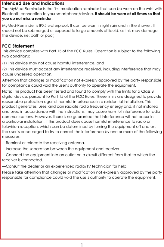1Intended Use and Indications The MyMed-Reminder is the f irst medication reminder that can be worn on the wrist with Bluetooth connection to your smartphone/device. It should be worn at all times so that you do not miss a reminder. MyMed-Reminder is IPX5 waterproof. It can be worn in light rain and in the shower. It should not be submerged or exposed to large amounts of liquid, as this may damage the device. (ie: bath or pool)FCC Statement This device complies with Part 15 of the FCC Rules. Operation is subject to the following two conditions: (1) This device may not cause harmful interference, and (2) This device must accept any interference received, including interference that may cause undesired operation.  $WWHQWLRQWKDWFKDQJHVRUPRGL&Agrave;FDWLRQQRWH[SUHVVO\DSSURYHGE\WKHSDUW\UHVSRQVLEOHfor compliance could void the user&rsquo;s authority to operate the equipment. Note: This product has been tested and found to comply with the limits for a Class B digital device, pursuant to Part 15 of the FCC Rules. These limits are designed to provide reasonable protection against harmful interference in a residential installation. This product generates, uses, and can radiate radio frequency energy and, if not installed and used in accordance with the instructions, may cause harmful interference to radio communications. However, there is no guarantee that interference will not occur in a particular installation. If this product does cause harmful interference to radio or television reception, which can be determined by turning the equipment off and on, the user is encouraged to try to correct the interference by one or more of the following measures: &mdash;Reorient or relocate the receiving antenna. &mdash;Increase the separation between the equipment and receiver. &mdash;Connect the equipment into an outlet on a circuit different from that to which the receiver is connected. &mdash;Consult the dealer or an experienced radio/TV technician for help.3OHDVHWDNHDWWHQWLRQWKDWFKDQJHVRUPRGL&Agrave;FDWLRQQRWH[SUHVVO\DSSURYHGE\WKHSDUW\responsible for compliance could void the use&rsquo;s authority to operate the equipment.