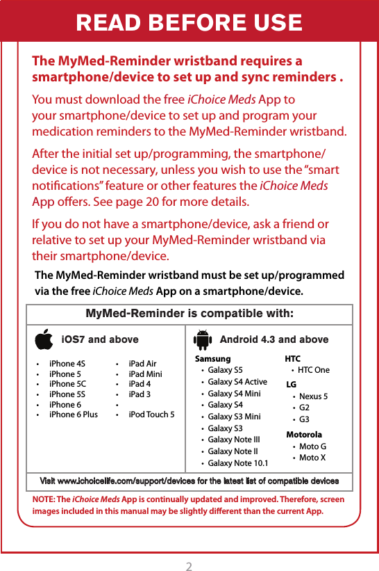2READ BEFORE USEThe MyMed-Reminder wristband requires a smartphone/device to set up and sync reminders .You must download the free iChoice Meds App to your smartphone/device to set up and program your medication reminders to the MyMed-Reminder wristband.After the initial set up/programming, the smartphone/device is not necessary, unless you wish to use the &ldquo;smart notiﬁcations&rdquo; feature or other features the iChoice Meds App oﬀers. See page 20 for more details.If you do not have a smartphone/device, ask a friend or relative to set up your MyMed-Reminder wristband via their smartphone/device.The MyMed-Reminder wristband must be set up/programmed via the free iChoice Meds App on a smartphone/device.NOTE: The iChoice Meds App is continually updated and improved. Therefore, screen images included in this manual may be slightly diﬀerent than the current App. t iPhone 4St iPhone 5t iPhone 5Ct iPhone 5St iPhone 6t iPhone 6 PlusSamsungt Galaxy S5t Galaxy S4 Activet Galaxy S4 Minit Galaxy S4t Galaxy S3 Minit Galaxy S3t Galaxy Note IIIt Galaxy Note IIt Galaxy Note 10.1HTCt HTC OneLGt Nexus 5t G2t G3Motorolat Moto Gt Moto XMyMed-Reminder is compatible with:Visit www.ichoicelife.com/support/devices for the latest list of compatible devicesiOS7 and above Android 4.3 and abovet iPad Airt iPad Minit iPad 4t iPad 3tt iPod Touch 5