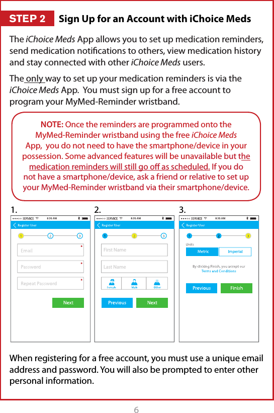 6The iChoice Meds App allows you to set up medication reminders, send medication notiﬁcations to others, view medication history and stay connected with other iChoice Meds users.The only way to set up your medication reminders is via the iChoice Meds App.  You must sign up for a free account to program your MyMed-Reminder wristband.When registering for a free account, you must use a unique email address and password. You will also be prompted to enter other personal information. NOTE: Once the reminders are programmed onto the  MyMed-Reminder wristband using the free iChoice Meds App,  you do not need to have the smartphone/device in your possession. Some advanced features will be unavailable but the medication reminders will still go oﬀ as scheduled. If you do not have a smartphone/device, ask a friend or relative to set up your MyMed-Reminder wristband via their smartphone/device.First NameLast Name1. 2. 3.Sign Up for an Account with iChoice MedsSTEP 2