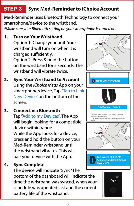 7Med-Reminder uses Bluetooth Technology to connect your smartphone/device to the wristband.  *Make sure your Bluetooth setting on your smartphone is turned on.1.  Turn on Your Wristband Option 1. Charge your unit. Your wristband will turn on when it is charged suﬃciently. Option 2. Press &amp; hold the button on the wristband for 5 seconds. The wristband will vibrate twice. 2.  Sync Your Wristband to Account Using the iChoice Meds App on your smartphone/device, Tap &ldquo;Tap to Link New Device&rdquo;on the bottom of the screen.3.  Connect via Bluetooth Tap &ldquo;Add to my Devices&rdquo;. The App will begin looking for a compatible device within range. While the App looks for a device, press and hold the button on your  Med-Reminder wristband until the wristband vibrates. This will pair your device with the App.4.  Sync Complete The device will indicate &ldquo;Sync&rdquo;.The bottom of the dashboard will indicate the time the wristband was synced, when your schedule was updated last and the current battery life of the wristband.  HOLDHOLDLast synced at 8:42 AMSchedule updated 8:42 AM60%Tap to Link New DeviceTap to Link New DeviceSync Med-Reminder to iChoice AccountSTEP 3
