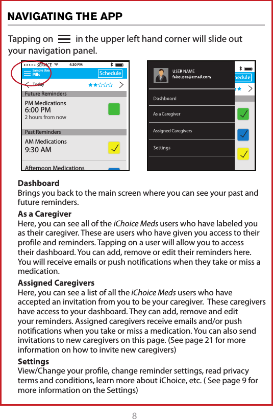 8Tapping on           in the upper left hand corner will slide out your navigation panel.Sample UserPillsTodayScheduleAM Medications9:30 AM4:30 PMFuture RemindersPast RemindersAfternoon Medications2:00 PMPM Medications6:00 PM2 hours from nowAssigned CaregiversAs a CaregiverDashboard Brings you back to the main screen where you can see your past and future reminders.As a Caregiver Here, you can see all of the iChoice Meds users who have labeled you as their caregiver. These are users who have given you access to their prof ile and reminders. Tapping on a user will allow you to access their dashboard. You can add, remove or edit their reminders here. You will receive emails or push notiﬁcations when they take or miss a medication. Assigned Caregivers Here, you can see a list of all the iChoice Meds users who have accepted an invitation from you to be your caregiver.  These caregivers have access to your dashboard. They can add, remove and edit your reminders. Assigned caregivers receive emails and/or push notiﬁcations when you take or miss a medication. You can also send invitations to new caregivers on this page. (See page 21 for more information on how to invite new caregivers) Settings View/Change your proﬁle, change reminder settings, read privacy terms and conditions, learn more about iChoice, etc. ( See page 9 for more information on the Settings)NAVIGATING THE APP