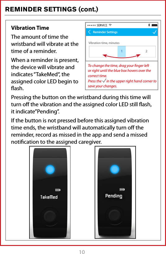 10REMINDER SETTINGS (cont.)Vibration TimeThe amount of time the wristband will vibrate at the time of a reminder. When a reminder is present, the device will vibrate and indicates &ldquo;TakeMed&ldquo;, the assigned color LED begin to ﬂash.Pressing the button on the wristband during this time will turn oﬀ the vibration and the assigned color LED still ﬂash, it indicate&rdquo;Pending&rdquo;.If the button is not pressed before this assigned vibration time ends, the wristband will automatically turn oﬀ the reminder, record as missed in the app and send a missed notiﬁcation to the assigned caregiver.Pill taken conf irmation time, minutesVibration time, minutes128 29 31 322Reminder Settings130To change the time, drag your ﬁnger left or right until the blue box hovers over the correct time.Press the       in the upper right hand corner to save your changes.