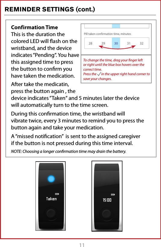 11REMINDER SETTINGS (cont.)Conf irmation Time This is the duration the colored LED will ﬂash on the wristband, and the device indicates &ldquo;Pending&ldquo;. You have this assigned time to press the button to conﬁrm you have taken the medication. After take the medicatin, press the button again , the device indicates &ldquo;Taken&ldquo; and 5 minutes later the device will automatically turn to the time screen.During this conﬁrmation time, the wristband will vibrate twice, every 3 minutes to remind you to press the button again and take your medication. A &ldquo;missed notiﬁcation&rdquo;  is sent to the assigned caregiver if the button is not pressed during this time interval.  NOTE: Choosing a longer conﬁrmation time may drain the battery.Pill taken conf irmation time, minutesVibration time, minutes128 29 31 322Reminder Settings130To change the time, drag your ﬁnger left or right until the blue box hovers over the correct time.Press the       in the upper right hand corner to save your changes.