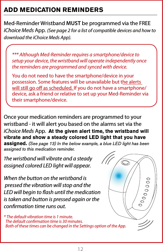 12 13Med-Reminder Wristband MUST be programmed via the FREE iChoice Meds App. (See page 2 for a list of compatible devices and how to download the iChoice Meds App).Once your medication reminders are programmed to your wristband - it will alert you based on the alarms set via the iChoice Meds App.  At the given alert time, the wristband will vibrate and show a steady colored LED light that you have assigned. (See page 13) In the below example, a blue LED light has been assigned to this medication reminder. The wristband will vibrate and a steady assigned colored LED light will appear.When the button on the wristband is  pressed the vibration will stop and the LED will begin to ﬂash until the medication is taken and button is pressed again or the conﬁrmation time runs out.* The default vibration time is 1 minute.    The default conﬁrmation time is 30 minutes.    Both of these times can be changed in the Settings option of the App.ADD MEDICATION REMINDERS*** Although Med-Reminder requires a smartphone/device to setup your device, the wristband will operate independently once the reminders are programmed and synced with device.You do not need to have the smartphone/device in your possession. Some features will be unavailable but the alerts will still go oﬀ as scheduled. If you do not have a smartphone/device, ask a friend or relative to set up your Med-Reminder via their smartphone/device.