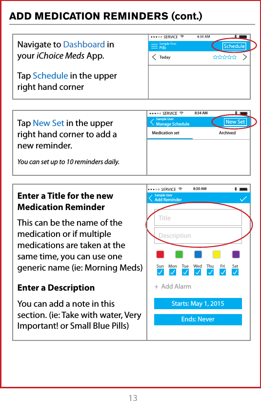 13ADD MEDICATION REMINDERS (cont.)Sample UserManage ScheduleMedication set ArchivedNew Set8:34 AMNo reminders for this daySample UserAdd ReminderAM MedicationsTake with 1 glass of water8:32 AMSample UserAdd ReminderTitleDescription+  Add AlarmStarts: May 1, 2015Ends: Never+  Add AlarmStarts: May 1, 2015Ends: Never8:30 AMSun MonTueWedThuFriSatSun MonTueWedThuFriSatSample UserAdd ReminderAM MedicationsTake with 1 glass of waterStarts: May 1, 2015Ends: Never8:32 AM9:30 AM+  Add AlarmSun MonTueWedThuFriSatNavigate to Dashboard in your iChoice Meds App. Tap Schedule in the upper right hand cornerEnter a Title for the new Medication ReminderThis can be the name of the medication or if multiple medications are taken at the same time, you can use one  generic name (ie: Morning Meds)Enter a DescriptionYou can add a note in this section. (ie: Take with water, Very Important! or Small Blue Pills)Tap to Link New DeviceTap New Set in the upper  right hand corner to add a new reminder.You can set up to 10 reminders daily.