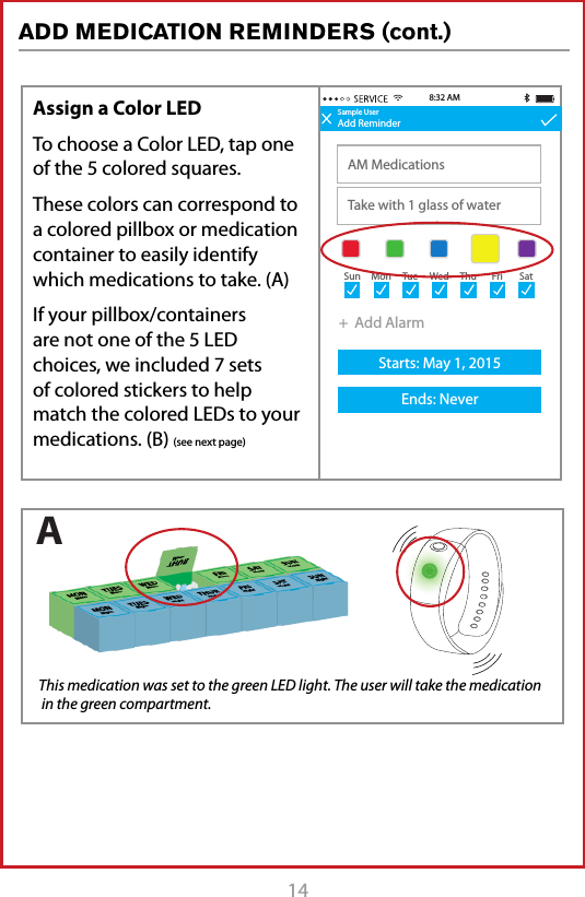 14 Sample UserAdd ReminderAM MedicationsTake with 1 glass of water8:32 AMSample UserAdd ReminderTitleDescription+  Add AlarmStarts: May 1, 2015Ends: Never+  Add AlarmStarts: May 1, 2015Ends: Never8:30 AMSun MonTueWedThuFriSatSun MonTueWedThuFriSatSample UserAdd ReminderAM MedicationsTake with 1 glass of waterStarts: May 1, 2015Ends: Never8:32 AM9:30 AM+  Add AlarmSun MonTueWedThuFriSatAssign a Color LEDTo choose a Color LED, tap one of the 5 colored squares. These colors can correspond to a colored pillbox or medication container to easily identify which medications to take. (A)If your pillbox/containers are not one of the 5 LED choices, we included 7 sets of colored stickers to help match the colored LEDs to your medications. (B) (see next page) This medication was set to the green LED light. The user will take the medication  in the green compartment.AADD MEDICATION REMINDERS (cont.)