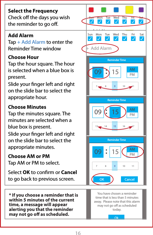 16Sample UserAdd ReminderAM MedicationsTake with 1 glass of water8:32 AMSample UserAdd ReminderTitleDescription+  Add AlarmStarts: May 1, 2015Ends: Never+  Add AlarmStarts: May 1, 2015Ends: Never8:30 AMSun MonTueWedThuFriSatSun MonTueWedThuFriSatSample UserAdd ReminderAM MedicationsTake with 1 glass of waterStarts: May 1, 2015Ends: Never8:32 AM9:30 AM+  Add AlarmSun MonTueWedThuFriSatSample UserAdd ReminderAM MedicationsTake with 1 glass of waterStarts: May 1, 2015Ends: Never8:32 AM9:30 AM+  Add AlarmSun MonTueWedThuFriSatSample UserAdd ReminderAM MedicationsTake with 1 glass of waterStarts: May 1, 2015Ends: Never8:32 AM9:30 AM+  Add AlarmSunMonTueWedThuFriSatiChoice MedsOKOkYou have chosen a remindertime that is less than 5 minutes away.  Please note that this alarm may not go o as scheduled today.Sample UserAdd ReminderAM MedicationsTake with 1 glass of water8:32 AMSample UserAdd ReminderTitleDescription+  Add AlarmStarts: May 1, 2015Ends: Never+  Add AlarmStarts: May 1, 2015Ends: Never8:30 AMSun MonTueWedThuFriSatSun MonTueWedThuFriSatSample UserAdd ReminderAM MedicationsTake with 1 glass of waterStarts: May 1, 2015Ends: Never8:32 AM9:30 AM+  Add AlarmSun MonTueWedThuFriSatSample UserAdd ReminderAM MedicationsTake with 1 glass of waterStarts: May 1, 2015Ends: Never8:32 AM9:30 AM+  Add AlarmSun MonTueWedThuFriSatSample UserAdd ReminderStarts: May 1, 2015Ends: Never8:32 AMReminder Time09OK Cancel15 AMPM78 10 119Sample UserAdd ReminderAM MedicationsTake with 1 glass of waterStarts: May 1, 2015Ends: Never8:32 AM9:30 AM+  Add AlarmSun MonTueWedThuFriSatSample UserAdd ReminderStarts: May 1, 2015Ends: Never8:32 AMReminder Time09OK Cancel15 AMPM13 14 16 1715Sample UserAdd ReminderAM MedicationsTake with 1 glass of waterStarts: May 1, 2015Ends: Never8:32 AM9:30 AM+  Add AlarmSun MonTueWedThuFriSatSample UserAdd ReminderStarts: May 1, 2015Ends: Never8:32 AMReminder Time09OK Cancel15 AMPM78 10 119Select the Frequency  Check oﬀ the days you wish the reminder to go oﬀ. * If you choose a reminder that is within 5 minutes of the current time, a message will appear alerting you that the reminder may not go oﬀ as scheduled.Add Alarm Tap + Add Alarm to enter the Reminder Time windowChoose HourTap the hour square. The hour is selected when a blue box is present. Slide your ﬁnger left and right on the slide bar to select the appropriate hour.Choose MinutesTap the minutes square. The minutes are selected when a blue box is present. Slide your ﬁnger left and right on the slide bar to select the appropriate minutes.Choose AM or PM Tap AM or PM to select.Select OK to conﬁrm or Cancel to go back to previous screen.