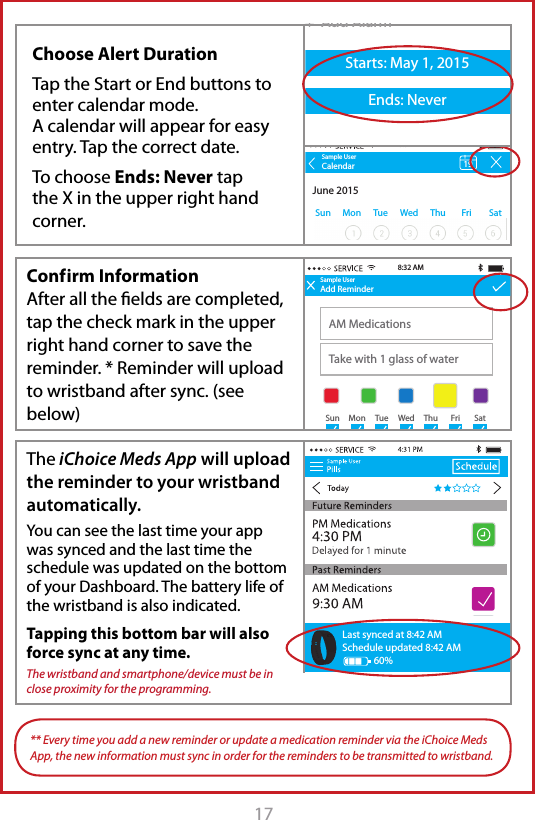 17  Conf irm  Information After all the ﬁelds are completed, tap the check mark in the upper right hand corner to save the reminder. * Reminder will upload to wristband after sync. (see below)The iChoice Meds App will upload the reminder to your wristband automatically. You can see the last time your app was synced and the last time the schedule was updated on the bottom of your Dashboard. The battery life of the wristband is also indicated.Tapping this bottom bar will also force sync at any time.The wristband and smartphone/device must be in close proximity for the programming.Sample UserAdd ReminderAM MedicationsTake with 1 glass of water8:32 AMSample UserAdd ReminderTitleDescription+  Add AlarmStarts: May 1, 2015Ends: Never+  Add AlarmStarts: May 1, 2015Ends: Never8:30 AMSun MonTueWedThuFriSat Sun MonTueWedThuFriSatSample UserAdd ReminderAM MedicationsTake with 1 glass of waterStarts: May 1, 2015Ends: Never8:32 AM9:30 AM+  Add AlarmSun MonTueWedThuFriSatLast synced at 8:42 AMSchedule updated 8:42 AM60%Last synced at 8:42 AMSchedule updated 8:42 AM60%Last synced at 8:42 AMSchedule updated 8:42 AM60%** Every time you add a new reminder or update a medication reminder via the iChoice Meds App, the new information must sync in order for the reminders to be transmitted to wristband.Sample UserAdd ReminderAM MedicationsTake with 1 glass of water8:32 AMSample UserAdd ReminderTitleDescription+  Add AlarmStarts: May 1, 2015Ends: Never+  Add AlarmStarts: May 1, 2015Ends: Never8:30 AMSun MonTueWedThuFriSat Sun MonTueWedThuFriSatSample UserAdd ReminderAM MedicationsTake with 1 glass of waterStarts: May 1, 2015Ends: Never8:32 AM9:30 AM+  Add AlarmSun MonTueWedThuFriSatSample UserSun MonTue WedThu FriSatCalendarJune 2015198:32 AMChoose Alert DurationTap the Start or End buttons to enter calendar mode.A calendar will appear for easy entry. Tap the correct date.To choose Ends: Never tap the X in the upper right hand corner.