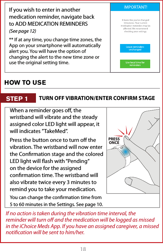 18If you wish to enter in another medication reminder, navigate back to ADD MEDICATION REMINDERS   (See page 12)** If at any time, you change time zones, the App on your smartphone will automatically alert you. You will have the option of changing the alert to the new time zone or use the original setting time. If no action is taken during the vibration time interval, the reminder will turn oﬀ and the medication will be logged as missed in the iChoice Meds App. If you have an assigned caregiver, a missed notiﬁcation will be sent to him/her. When a reminder goes oﬀ, the wristband will vibrate and the steady assigned color LED light will appear, it will indicates &rdquo;TakeMed&rdquo;.Press the button once to turn oﬀ the vibration. The wristband will now enter the Conﬁrmation stage and the colored LED light will ﬂash with &ldquo;Pending&ldquo; on the device for the assigned conﬁrmation time. The wristband will also vibrate twice every 3 minutes to remind you to take your medication.You can change the conﬁrmation time from 5 to 60 minutes in the Settings. See page 10.CLICK!PRESSONCEPRESS&amp; HOLDHOW TO USETURN OFF VIBRATION/ENTER CONFIRM STAGESTEP 1