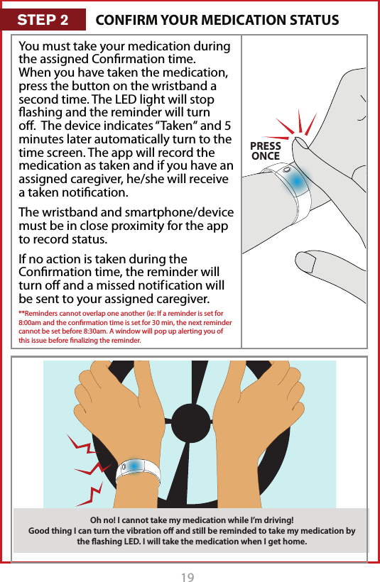 19CLICK!PRESSONCEPRESS&amp; HOLDYou must take your medication during the assigned Conﬁrmation time. When you have taken the medication, press the button on the wristband a second time. The LED light will stop ﬂashing and the reminder will turn oﬀ.  The device indicates &ldquo;Taken&ldquo; and 5 minutes later automatically turn to the time screen. The app will record the medication as taken and if you have an assigned caregiver, he/she will receive a taken notiﬁcation.The wristband and smartphone/device must be in close proximity for the app to record status.If no action is taken during the Conﬁrmation time, the reminder will turn oﬀ and a missed notif ication will be sent to your assigned caregiver. **Reminders cannot overlap one another (ie: If a reminder is set for 8:00am and the conﬁrmation time is set for 30 min, the next reminder cannot be set before 8:30am. A window will pop up alerting you of this issue before ﬁnalizing the reminder. Oh no! I cannot take my medication while I&rsquo;m driving! Good thing I can turn the vibration oﬀ and still be reminded to take my medication by the ﬂashing LED. I will take the medication when I get home.CONFIRM YOUR MEDICATION STATUSSTEP 2