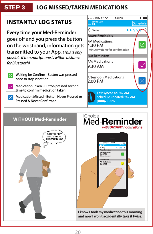 201 minute waiting for conrmationLast synced at 8:42 AMSchedule updated 8:42 AM100%Every time your Med-Reminder goes oﬀ and you press the button on the wristband, information gets transmitted to your App. (This is only possible if the smartphone is within distance for Bluetooth)INSTANTLY LOG STATUS WITHOUT Med-ReminderSample UserPillsTodayScheduleAM Medications9:30 AM9:31 AMFuture RemindersPast RemindersPM Medications6:00 PM9 hours from nowI know I took my medication this morning and now I won&rsquo;t accidentally take it twice.LOG MISSED/TAKEN MEDICATIONSSTEP 31 minute waiting for conrmationLast synced at 8:42 AMSchedule updated 8:42 AM100%1 minute waiting for conrmationLast synced at 8:42 AMSchedule updated 8:42 AM100%1 minute waiting for conrmationLast synced at 8:42 AMSchedule updated 8:42 AM100%Waiting for Conf irm - Button was pressed once to stop vibrationMedication Taken - Button pressed second time to conﬁrm medication takenMedication Missed - Button Never Pressed or Pressed &amp; Never Conf irmed