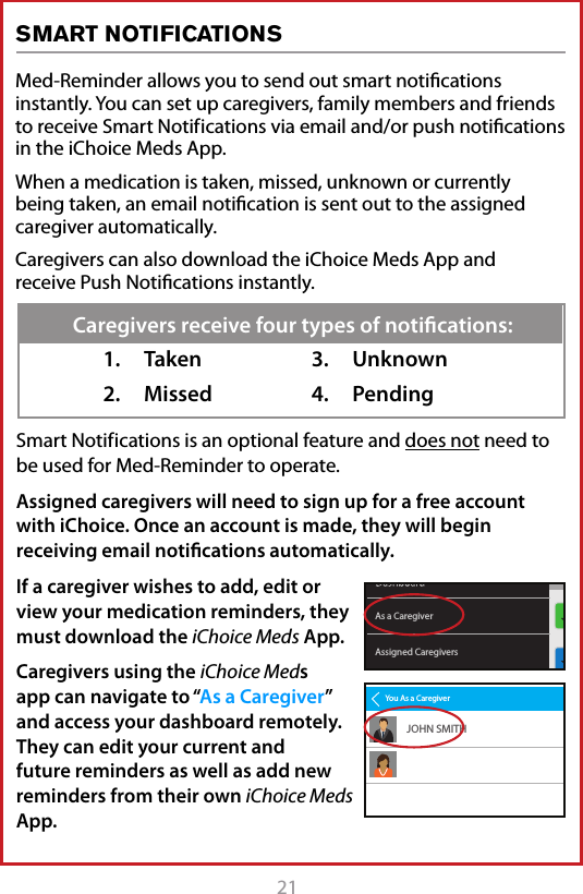 21Med-Reminder allows you to send out smart notiﬁcations instantly. You can set up caregivers, family members and friends to receive Smart Notif ications via email and/or push notiﬁcations in the iChoice Meds App. When a medication is taken, missed, unknown or currently being taken, an email notiﬁcation is sent out to the assigned caregiver automatically.Caregivers can also download the iChoice Meds App and receive Push Notiﬁcations instantly.SMART NOTIFICATIONSSmart Notif ications is an optional feature and does not need to be used for Med-Reminder to operate.Assigned caregivers will need to sign up for a free account with iChoice. Once an account is made, they will begin receiving email notiﬁcations automatically. If a caregiver wishes to add, edit or view your medication reminders, they must download the iChoice Meds App.  Caregivers using the iChoice Meds app can navigate to &ldquo;As a Caregiver&rdquo; and access your dashboard remotely. They can edit your current and future reminders as well as add new reminders from their own iChoice Meds App.1.  Taken2.  Missed3.  Unknown4.  PendingCaregivers receive four types of notiﬁcations:Assigned CaregiversAs a CaregiverYou As a CaregiverJOHN SMITH