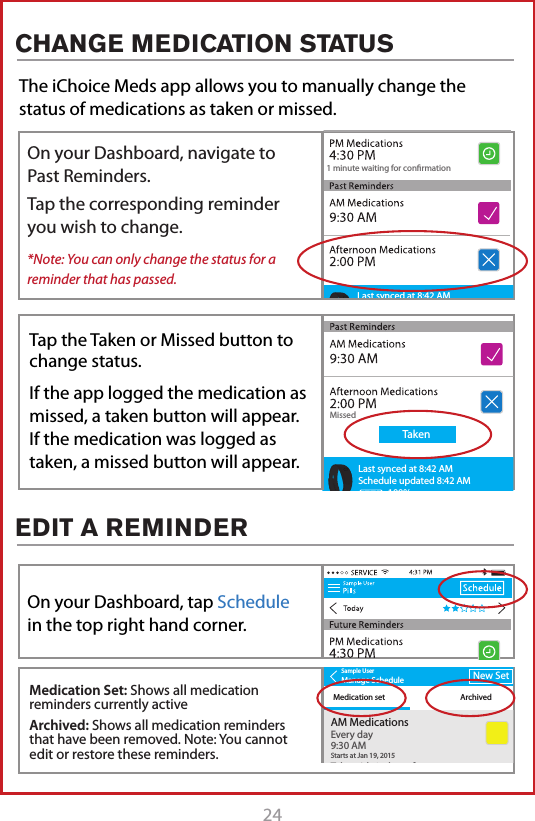 24The iChoice Meds app allows you to manually change the status of medications as taken or missed. 1 minute waiting for conrmationLast synced at 8:42 AMSchedule updated 8:42 AM100%1 minute waiting for conrmationLast synced at 8:42 AMSchedule updated 8:42 AM100%Sample UserManage ScheduleMedication set ArchivedNew SetAM MedicationsTake with 1 glass of waterVERY IMPORTANT!Every day9:30 AMStarts at Jan 19, 20158:34 AMAfternoon MedicationsEvery day9:30 AMStarts at Jan 19, 2015PM MedicationsSmall Blue PillsEvery day9:30 AMStarts at Jan 19, 2015Sample UserManage ScheduleMedication set ArchivedNew SetAM MedicationsTake with 1 glass of waterVERY IMPORTANT!Every day9:30 AMStarts at Jan 19, 20158:34 AMAfternoon MedicationsEvery day9:30 AMStarts at Jan 19, 2015PM MedicationsSmall Blue PillsEvery day9:30 AMStarts at Jan 19, 2015ArchiveEdit1 minute waiting for conrmationMissedTakenLast synced at 8:42 AMSchedule updated 8:42 AM100%On your Dashboard, navigate to Past Reminders.Tap the corresponding reminder you wish to change.*Note: You can only change the status for a reminder that has passed.On your Dashboard, tap Schedule in the top right hand corner.Medication Set: Shows all medication reminders currently activeArchived: Shows all medication reminders that have been removed. Note: You cannot edit or restore these reminders.Tap the Taken or Missed button to change status.If the app logged the medication as missed, a taken button will appear. If the medication was logged as taken, a missed button will appear.CHANGE MEDICATION STATUSEDIT A REMINDER