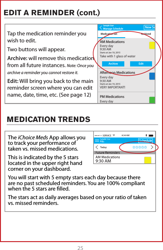 25MEDICATION TRENDSThe iChoice Meds App allows you to track your performance of taken vs. missed medications.This is indicated by the 5 stars located in the upper right hand corner on your dashboard.You will start with 5 empty stars each day because there are no past scheduled reminders. You are 100% compliant when the 5 stars are ﬁlled.  The stars act as daily averages based on your ratio of taken vs. missed reminders.Sample UserManage ScheduleMedication set ArchivedNew SetAM MedicationsTake with 1 glass of waterVERY IMPORTANT!Every day9:30 AMStarts at Jan 19, 20158:34 AMAfternoon MedicationsEvery day9:30 AMStarts at Jan 19, 2015PM MedicationsSmall Blue PillsEvery day9:30 AMStarts at Jan 19, 2015Sample UserManage ScheduleMedication set ArchivedNew SetAM MedicationsTake with 1 glass of waterVERY IMPORTANT!Every day9:30 AMStarts at Jan 19, 20158:34 AMAfternoon MedicationsEvery day9:30 AMStarts at Jan 19, 2015PM MedicationsSmall Blue PillsEvery day9:30 AMStarts at Jan 19, 2015ArchiveEditTap the medication reminder you wish to edit.Two buttons will appear.Archive: will remove this medication from all future instances. Note: Once you archive a reminder you cannot restore it.Edit: Will bring you back to the main reminder screen where you can edit name, date, time, etc. (See page 12)EDIT A REMINDER (cont.)