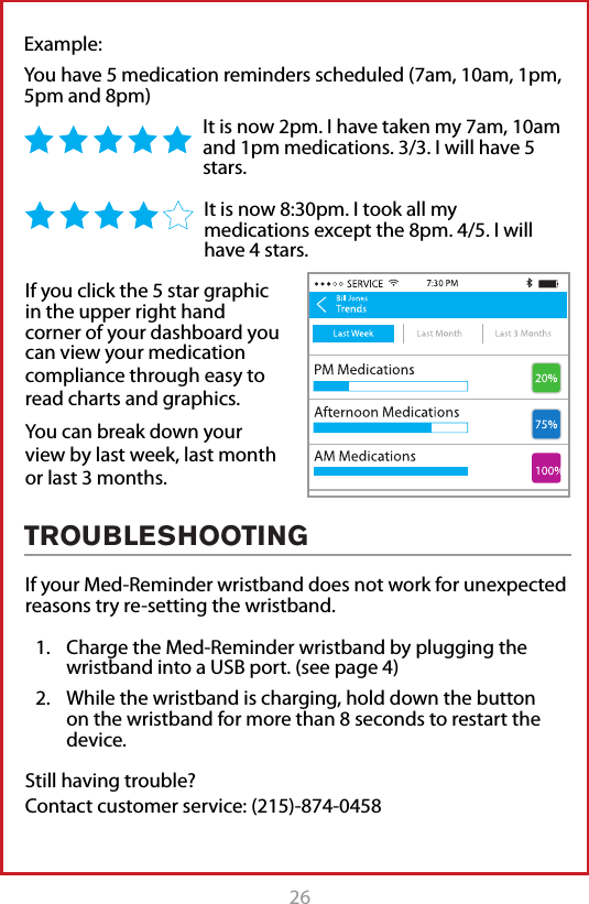 26Example: You have 5 medication reminders scheduled (7am, 10am, 1pm, 5pm and 8pm)It is now 2pm. I have taken my 7am, 10am and 1pm medications. 3/3. I will have 5 stars. It is now 8:30pm. I took all my medications except the 8pm. 4/5. I will have 4 stars.TROUBLESHOOTINGIf your Med-Reminder wristband does not work for unexpected reasons try re-setting the wristband.1.  Charge the Med-Reminder wristband by plugging the wristband into a USB port. (see page 4)2.  While the wristband is charging, hold down the button on the wristband for more than 8 seconds to restart the device.  Still having trouble?  Contact customer service: (215)-874-0458If you click the 5 star graphic in the upper right hand corner of your dashboard you can view your medication compliance through easy to read charts and graphics. You can break down your view by last week, last month or last 3 months. 