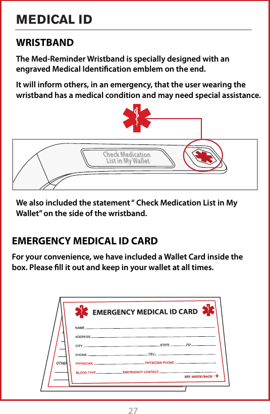 27MEDICAL IDWRISTBANDThe Med-Reminder Wristband is specially designed with an engraved Medical Identiﬁcation emblem on the end. It will inform others, in an emergency, that the user wearing the wristband has a medical condition and may need special assistance.We also included the statement &ldquo; Check Medication List in My Wallet&rdquo; on the side of the wristband. EMERGENCY MEDICAL ID CARDFor your convenience, we have included a Wallet Card inside the box. Please ﬁll it out and keep in your wallet at all times.