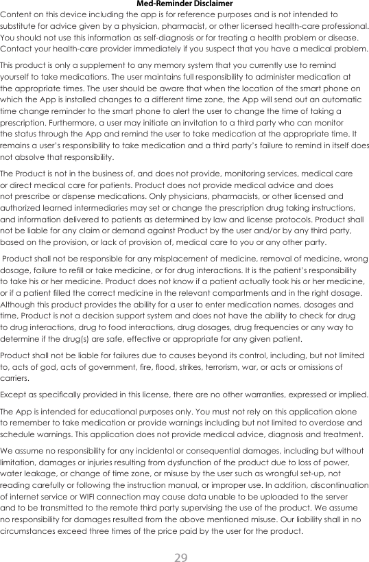 29Med-Reminder DisclaimerContent on this device including the app is for reference purposes and is not intended to substitute for advice given by a physician, pharmacist, or other licensed health-care professional. You should not use this information as self-diagnosis or for treating a health problem or disease. Contact your health-care provider immediately if you suspect that you have a medical problem.This product is only a supplement to any memory system that you currently use to remind yourself to take medications. The user maintains full responsibility to administer medication at the appropriate times. The user should be aware that when the location of the smart phone on which the App is installed changes to a different time zone, the App will send out an automatic time change reminder to the smart phone to alert the user to change the time of taking a prescription. Furthermore, a user may initiate an invitation to a third party who can monitor the status through the App and remind the user to take medication at the appropriate time. It remains a user&rsquo;s responsibility to take medication and a third party&rsquo;s failure to remind in itself does not absolve that responsibility. The Product is not in the business of, and does not provide, monitoring services, medical care or direct medical care for patients. Product does not provide medical advice and does not prescribe or dispense medications. Only physicians, pharmacists, or other licensed and authorized learned intermediaries may set or change the prescription drug taking instructions, and information delivered to patients as determined by law and license protocols. Product shall not be liable for any claim or demand against Product by the user and/or by any third party, based on the provision, or lack of provision of, medical care to you or any other party. Product shall not be responsible for any misplacement of medicine, removal of medicine, wrong dosage, failure to rell or take medicine, or for drug interactions. It is the patient&rsquo;s responsibility to take his or her medicine. Product does not know if a patient actually took his or her medicine, or if a patient lled the correct medicine in the relevant compartments and in the right dosage. Although this product provides the ability for a user to enter medication names, dosages and time, Product is not a decision support system and does not have the ability to check for drug to drug interactions, drug to food interactions, drug dosages, drug frequencies or any way to determine if the drug(s) are safe, effective or appropriate for any given patient.Product shall not be liable for failures due to causes beyond its control, including, but not limited to, acts of god, acts of government, re, ood, strikes, terrorism, war, or acts or omissions of carriers.Except as specically provided in this license, there are no other warranties, expressed or implied.The App is intended for educational purposes only. You must not rely on this application alone to remember to take medication or provide warnings including but not limited to overdose and schedule warnings. This application does not provide medical advice, diagnosis and treatment.We assume no responsibility for any incidental or consequential damages, including but without limitation, damages or injuries resulting from dysfunction of the product due to loss of power, water leakage, or change of time zone, or misuse by the user such as wrongful set-up, not reading carefully or following the instruction manual, or improper use. In addition, discontinuation of internet service or WIFI connection may cause data unable to be uploaded to the server and to be transmitted to the remote third party supervising the use of the product. We assume no responsibility for damages resulted from the above mentioned misuse. Our liability shall in no circumstances exceed three times of the price paid by the user for the product.Distributed by:ChoiceMMed America Co.2558 Pearl Buck Road, Suite 8ABristol, PA 19007www.choicemmedamerica.comService Phone: (215) 874-0458Customer Service Representatives are availableMonday through Friday - 9:30am to 4:30pm EST(The above address is not for return purposes. For detailed warranty information, visit www.choicemmedamerica.com/warranty)Made in China&copy; 2015 ChoiceMMed America Co.All Rights ReservedRevised date: July, 22 2015    