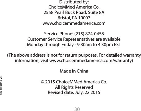 30Distributed by:ChoiceMMed America Co.2558 Pearl Buck Road, Suite 8ABristol, PA 19007www.choicemmedamerica.comService Phone: (215) 874-0458Customer Service Representatives are availableMonday through Friday - 9:30am to 4:30pm EST(The above address is not for return purposes. For detailed warranty information, visit www.choicemmedamerica.com/warranty)Made in China&copy; 2015 ChoiceMMed America Co.All Rights ReservedRevised date: July, 22 2015    SCS_07292015_v44