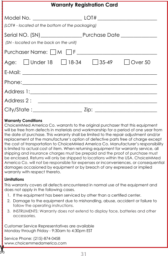 31Warranty Registration CardModel No. ___________________  LOT# _______________________ (LOT# - located at the bottom of the packaging)Serial NO. (SN) ________________ Purchase Date ______________   (SN - located on the back on the unit)Purchaser Name:    M     F _______________________________Age:       Under 18        18-34          35-49          Over 50E-Mail: ____________________________________________________Phone: ____________________________________________________Address 1: _________________________________________________Address 2 :    ______________________________________________                            City/State : ___________________  Zip:  ________________________Warranty ConditionsChoiceMMed America Co. warrants to the original purchaser that this equipment will be free from defects in materials and workmanship for a period of one year from the date of purchase. This warranty shall be limited to the repair adjustment and/or replacement at the manufacturer&rsquo;s option of defective parts free of charge except the cost of transportation to ChoiceMMed America Co. Manufacturer&rsquo;s responsibility is limited to actual cost of item. When returning equipment for warranty service, all shipping and insurance charges must be prepaid and the proof of purchase must be enclosed. Returns will only be shipped to locations within the USA. ChoiceMMed America Co. will not be responsible for expenses or inconveniences, or consequential damages occasioned by equipment or by breach of any expressed or implied warranty with respect thereto. LimitationsThis warranty covers all defects encountered in normal use of the equipment and does not apply in the following cases.1.  If the equipment has been serviced by other than a certied center.2.  Damage to the equipment due to mishandling, abuse, accident or failure to follow the operating instructions.3.  INSTRUMENTS: Warranty does not extend to display face, batteries and other accessories.Customer Service Representatives are available  Monday through Friday - 9:30am to 4:30pm ESTService Phone: (215)-874-0458www.choicemmedamerica.com