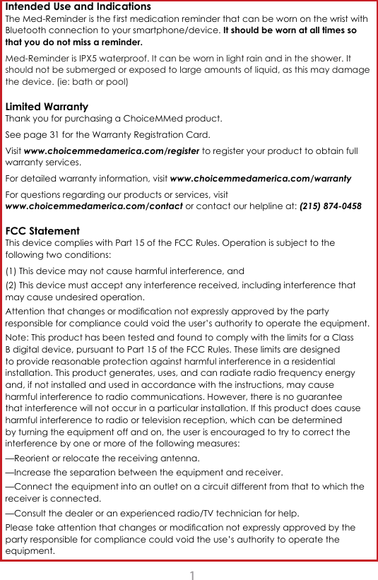 1Intended Use and Indications The Med-Reminder is the f irst medication reminder that can be worn on the wrist with Bluetooth connection to your smartphone/device. It should be worn at all times so that you do not miss a reminder. Med-Reminder is IPX5 waterproof. It can be worn in light rain and in the shower. It should not be submerged or exposed to large amounts of liquid, as this may damage the device. (ie: bath or pool)Limited Warranty Thank you for purchasing a ChoiceMMed product. See page 31 for the Warranty Registration Card.Visit www.choicemmedamerica.com/register to register your product to obtain full warranty services.For detailed warranty information, visit www.choicemmedamerica.com/warrantyFor questions regarding our products or services, visit www.choicemmedamerica.com/contact or contact our helpline at: (215) 874-0458FCC Statement This device complies with Part 15 of the FCC Rules. Operation is subject to the following two conditions: (1) This device may not cause harmful interference, and (2) This device must accept any interference received, including interference that may cause undesired operation.  Attention that changes or modication not expressly approved by the party responsible for compliance could void the user&rsquo;s authority to operate the equipment. Note: This product has been tested and found to comply with the limits for a Class B digital device, pursuant to Part 15 of the FCC Rules. These limits are designed to provide reasonable protection against harmful interference in a residential installation. This product generates, uses, and can radiate radio frequency energy and, if not installed and used in accordance with the instructions, may cause harmful interference to radio communications. However, there is no guarantee that interference will not occur in a particular installation. If this product does cause harmful interference to radio or television reception, which can be determined by turning the equipment off and on, the user is encouraged to try to correct the interference by one or more of the following measures: &mdash;Reorient or relocate the receiving antenna. &mdash;Increase the separation between the equipment and receiver. &mdash;Connect the equipment into an outlet on a circuit different from that to which the receiver is connected. &mdash;Consult the dealer or an experienced radio/TV technician for help.Please take attention that changes or modication not expressly approved by the party responsible for compliance could void the use&rsquo;s authority to operate the equipment.