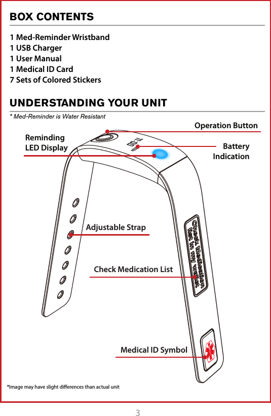 3BOX CONTENTSUNDERSTANDING YOUR UNIT* Med-Reminder is Water Resistant1 Med-Reminder Wristband1 USB Charger1 User Manual1 Medical ID Card7 Sets of Colored StickersMedical ID SymbolAdjustable StrapCheck Medication ListBatteryIndication Operation ButtonReminding  LED Display*Image may have slight diﬀerences than actual unitREAD BEFORE USE