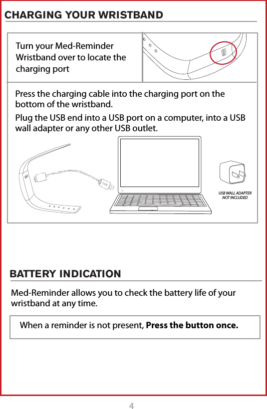 4CHARGING YOUR WRISTBANDTurn your Med-Reminder Wristband over to locate the charging portPress the charging cable into the charging port on the  bottom of the wristband. Plug the USB end into a USB port on a computer, into a USB wall adapter or any other USB outlet. USB WALL ADAPTER NOT INCLUDEDBATTERY INDICATION Med-Reminder allows you to check the battery life of your wristband at any time. When a reminder is not present, Press the button once.