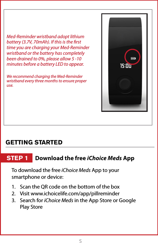 5Med-Reminder wristband adopt lithium battery (3.7V, 70mAh). If this is the ﬁrst time you are charging your Med-Reminder wristband or the battery has completely been drained to 0%, please allow 5 -10 minutes before a battery LED to appear. We recommend charging the Med-Reminder wristband every three months to ensure proper use.GETTING STARTEDTo download the free iChoice Meds App to your smartphone or device:1.  Scan the QR code on the bottom of the box 2.  Visit www.ichoicelife.com/app/pillreminder3.  Search for iChoice Meds in the App Store or Google Play StoreDownload the free iChoice Meds AppSTEP 1