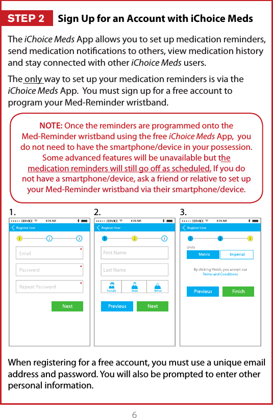 6The iChoice Meds App allows you to set up medication reminders, send medication notiﬁcations to others, view medication history and stay connected with other iChoice Meds users.The only way to set up your medication reminders is via the iChoice Meds App.  You must sign up for a free account to program your Med-Reminder wristband.When registering for a free account, you must use a unique email address and password. You will also be prompted to enter other personal information. NOTE: Once the reminders are programmed onto the  Med-Reminder wristband using the free iChoice Meds App,  you do not need to have the smartphone/device in your possession. Some advanced features will be unavailable but the medication reminders will still go oﬀ as scheduled. If you do not have a smartphone/device, ask a friend or relative to set up your Med-Reminder wristband via their smartphone/device.First NameLast Name1. 2. 3.Sign Up for an Account with iChoice MedsSTEP 2
