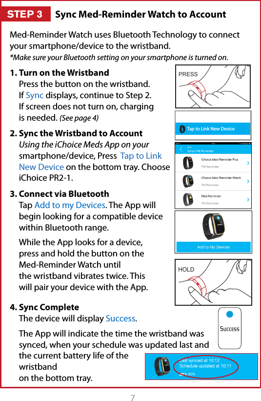 7Sync Med-Reminder Watch to AccountSTEP 3Med-Reminder Watch uses Bluetooth Technology to connect your smartphone/device to the wristband.  *Make sure your Bluetooth setting on your smartphone is turned on.1. Turn on the Wristband Press the button on the wristband. If Sync displays, continue to Step 2. If screen does not turn on, charging is needed. (See page 4)2. Sync the Wristband to Account Using the iChoice Meds App on your smartphone/device, Press  Tap to Link New Device on the bottom tray. Choose iChoice PR2-1.3. Connect via Bluetooth Tap Add to my Devices. The App will begin looking for a compatible device within Bluetooth range.  While the App looks for a device, press and hold the button on the Med-Reminder Watch until the wristband vibrates twice. This will pair your device with the App.4. Sync Complete The device will display Success.  The App will indicate the time the wristband was synced, when your schedule was updated last and the current battery life of the wristband on the bottom tray.  Tap to Link New DeviceHOLDPRESS