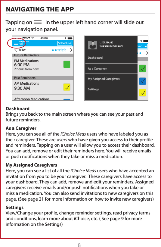 8Tapping on           in the upper left hand corner will slide out your navigation panel.Sample UserPillsTodayScheduleAM Medications9:30 AM4:30 PMFuture RemindersPast RemindersAfternoon Medications2:00 PMPM Medications6:00 PM2 hours from nowMy Assigned CaregiversAs a CaregiverDashboardSettingsDashboard Brings you back to the main screen where you can see your past and future reminders.As a Caregiver Here, you can see all of the iChoice Meds users who have labeled you as their caregiver. These are users who have given you access to their prof ile and reminders. Tapping on a user will allow you to access their dashboard. You can add, remove or edit their reminders here. You will receive emails or push notications when they take or miss a medication. My Assigned Caregivers Here, you can see a list of all the iChoice Meds users who have accepted an invitation from you to be your caregiver.  These caregivers have access to your dashboard. They can add, remove and edit your reminders. Assigned caregivers receive emails and/or push notications when you take or miss a medication. You can also send invitations to new caregivers on this page. (See page 21 for more information on how to invite new caregivers) Settings View/Change your prole, change reminder settings, read privacy terms and conditions, learn more about iChoice, etc. ( See page 9 for more information on the Settings)NAVIGATING THE APP