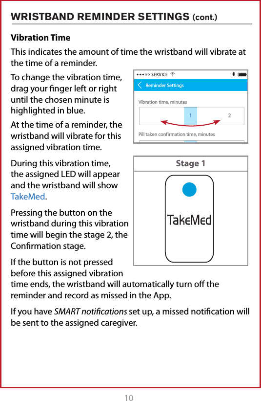 10 11Vibration Time This indicates the amount of time the wristband will vibrate at the time of a reminder.To change the vibration time, drag your nger left or right until the chosen minute is highlighted in blue.At the time of a reminder, the wristband will vibrate for this assigned vibration time.During this vibration time, the assigned LED will appear and the wristband will show TakeMed.Pressing the button on the wristband during this vibration time will begin the stage 2, the Conrmation stage. If the button is not pressed before this assigned vibration time ends, the wristband will automatically turn o the reminder and record as missed in the App.If you have SMART notiﬁcations set up, a missed notication will be sent to the assigned caregiver.WRISTBAND REMINDER SETTINGS (cont.)Pill taken conf irmation time, minutesVibration time, minutes128 29 31 322Reminder Settings130Stage 1