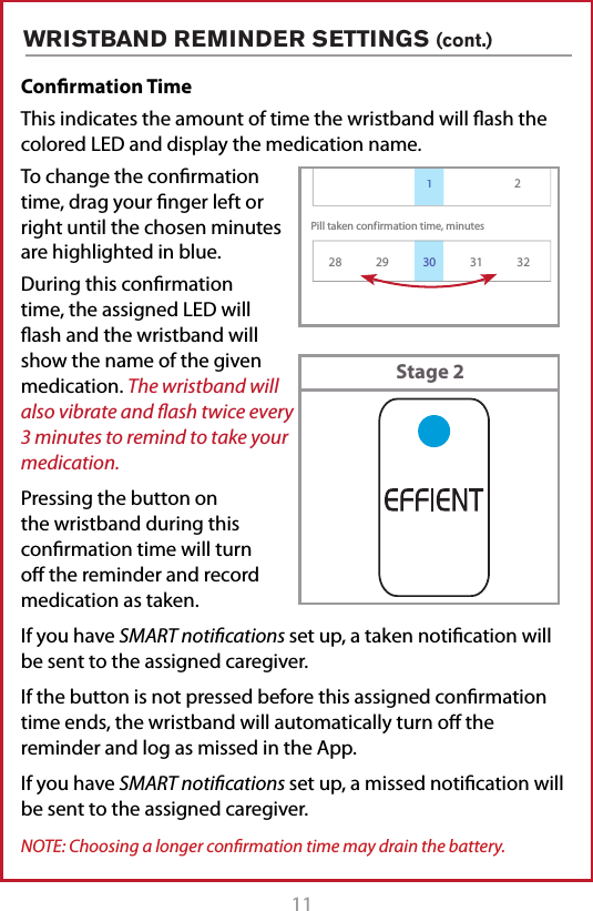 11Conﬁrmation Time This indicates the amount of time the wristband will ash the colored LED and display the medication name.To change the conrmation time, drag your nger left or right until the chosen minutes are highlighted in blue.During this conrmation time, the assigned LED will ash and the wristband will show the name of the given medication. The wristband will also vibrate and ﬂash twice every 3 minutes to remind to take your medication.Pressing the button on the wristband during this conrmation time will turn o the reminder and record medication as taken.If you have SMART notiﬁcations set up, a taken notication will be sent to the assigned caregiver.If the button is not pressed before this assigned conrmation time ends, the wristband will automatically turn o the reminder and log as missed in the App.If you have SMART notiﬁcations set up, a missed notication will be sent to the assigned caregiver.NOTE: Choosing a longer conﬁrmation time may drain the battery.WRISTBAND REMINDER SETTINGS (cont.)Pill taken conf irmation time, minutesVibration time, minutes128 29 31 322Reminder Settings130Stage 2