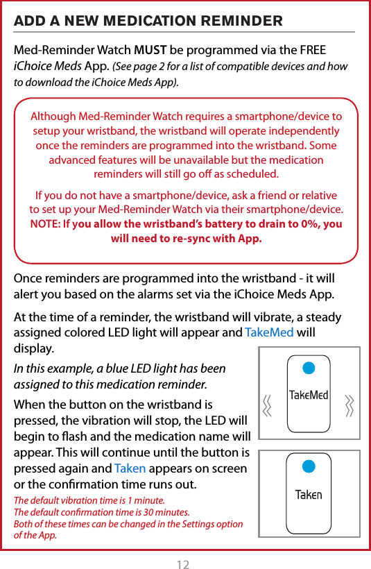 12 13Med-Reminder Watch MUST be programmed via the FREE iChoice Meds App. (See page 2 for a list of compatible devices and how to download the iChoice Meds App).Once reminders are programmed into the wristband - it will alert you based on the alarms set via the iChoice Meds App.  At the time of a reminder, the wristband will vibrate, a steady assigned colored LED light will appear and TakeMed will display.In this example, a blue LED light has been assigned to this medication reminder. When the button on the wristband is pressed, the vibration will stop, the LED will begin to ash and the medication name will appear. This will continue until the button is pressed again and Taken appears on screen or the conrmation time runs out.The default vibration time is 1 minute.  The default conﬁrmation time is 30 minutes.  Both of these times can be changed in the Settings option of the App.ADD A NEW MEDICATION REMINDERAlthough Med-Reminder Watch requires a smartphone/device to setup your wristband, the wristband will operate independently once the reminders are programmed into the wristband. Some advanced features will be unavailable but the medication reminders will still go o as scheduled.If you do not have a smartphone/device, ask a friend or relative to set up your Med-Reminder Watch via their smartphone/device.  NOTE: If you allow the wristband&rsquo;s battery to drain to 0%, you will need to re-sync with App.