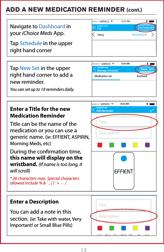 13ADD A NEW MEDICATION REMINDER (cont.)Sample UserAdd ReminderAM MedicationsTake with 1 glass of water8:32 AMSample UserAdd ReminderTitleDescription+  Add TimeStarts: May 1, 2015Ends: Never+  Add TimeStarts: May 1, 2015Ends: Never8:30 AMSun MonTueWedThuFri Sat Sun MonTueWedThuFri SatSample UserAdd ReminderAM MedicationsTake with 1 glass of waterStarts: May 1, 2015Ends: Never8:32 AM9:30 AM+  Add TimeSun MonTueWedThuFri SatSample UserManage ScheduleMedication set ArchivedNew Set8:34 AMNo reminders for this daySample UserAdd ReminderAM MedicationsTake with 1 glass of water8:32 AMSample UserAdd ReminderTitleDescription+  Add TimeStarts: May 1, 2015Ends: Never+  Add TimeStarts: May 1, 2015Ends: Never8:30 AMSun MonTueWedThuFri Sat Sun MonTueWedThuFri SatSample UserAdd ReminderAM MedicationsTake with 1 glass of waterStarts: May 1, 2015Ends: Never8:32 AM9:30 AM+  Add TimeSun MonTueWedThuFri SatEnter a Title for the new Medication ReminderTitle can be the name of the medication or you can use a generic name. (ie: EFFIENT, ASPIRIN, Morning Meds, etc)During the conrmation time, this name will display on the wristband. (If name is too long, it will scroll)* 26 characters max. Special characters allowed include % &amp; ` , ( ) &lsquo; +  - . /Enter a DescriptionYou can add a note in this section. (ie: Take with water, Very Important! or Small Blue Pills)Tap to Link New DeviceTap New Set in the upper  right hand corner to add a new reminder.You can set up to 10 reminders daily.Navigate to Dashboard in your iChoice Meds App. Tap Schedule in the upper right hand corner